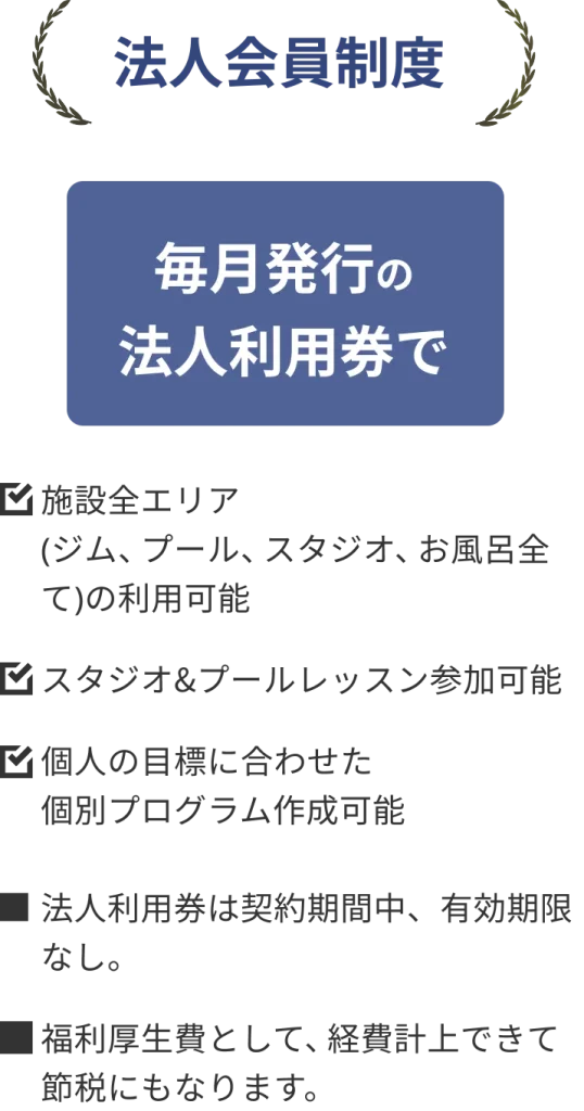法人会員制度
毎月発行の法人利用券で
・施設全エリア(ジム、プール、スタジオ、お風呂全て)の利用可能
・スタジオ&プールレッスン参加可能
・個人の目標に合わせた個別プログラム作成可能
・法人利用券は契約期間中、有効期限なし。
・福利厚生費として、経費計上できて節税にもなります。